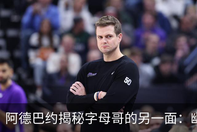 阿德巴约揭秘字母哥的另一面：幽默感满分，接地气十足